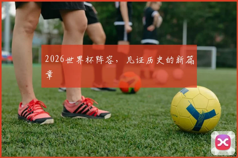 2026世界杯阵容,见证历史的新篇章