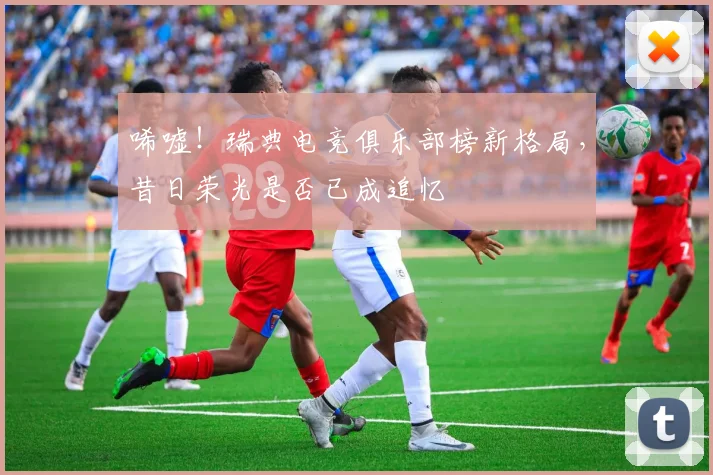 唏嘘!瑞典电竞俱乐部榜新格局,昔日荣光是否已成追忆