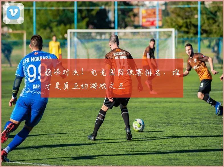 巅峰对决！电竞国际联赛排名，谁才是真正的游戏之王