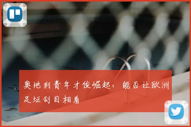奥地利青年才俊崛起,能否让欧洲足坛刮目相看