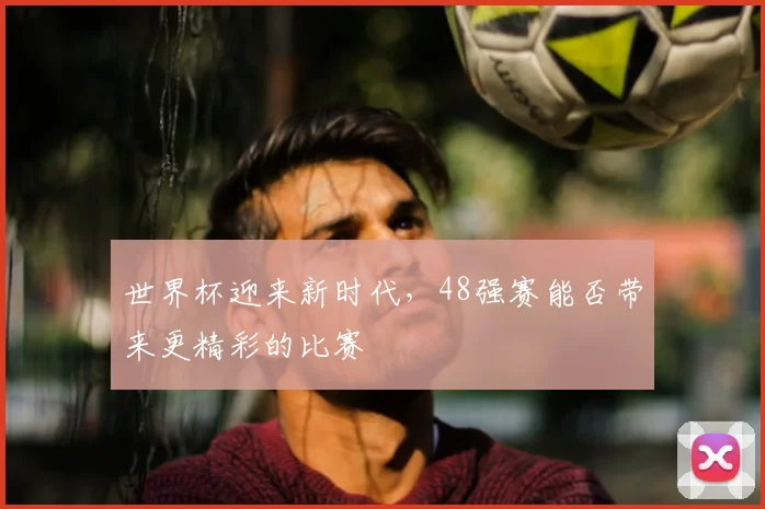 世界杯迎来新时代,48强赛能否带来更精彩的比赛