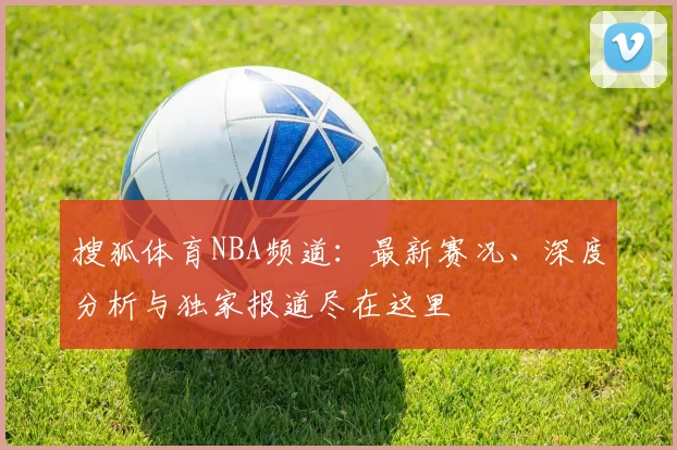 搜狐体育NBA频道：最新赛况、深度分析与独家报道尽在这里